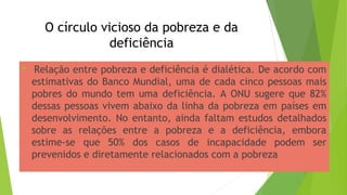 O círculo vicioso da pobreza e da
deficiência
 Relação entre pobreza e deficiência é dialética. De acordo com
estimativas do Banco Mundial, uma de cada cinco pessoas mais
pobres do mundo tem uma deficiência. A ONU sugere que 82%
dessas pessoas vivem abaixo da linha da pobreza em países em
desenvolvimento. No entanto, ainda faltam estudos detalhados
sobre as relações entre a pobreza e a deficiência, embora
estime-se que 50% dos casos de incapacidade podem ser
prevenidos e diretamente relacionados com a pobreza
 