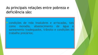 As principais relações entre pobreza e
deficiência são:
 condições de vida insalubres e arriscadas, tais
como moradia, abastecimento de água e
saneamento inadequados, trânsito e condições de
trabalho precários;
 