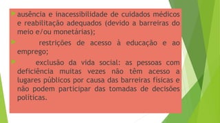 ausência e inacessibilidade de cuidados médicos
e reabilitação adequados (devido a barreiras do
meio e/ou monetárias);
 restrições de acesso à educação e ao
emprego;
 exclusão da vida social: as pessoas com
deficiência muitas vezes não têm acesso a
lugares públicos por causa das barreiras físicas e
não podem participar das tomadas de decisões
políticas.
 