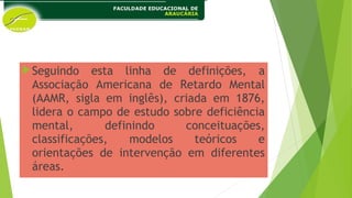 Seguindo esta linha de definições, a
Associação Americana de Retardo Mental
(AAMR, sigla em inglês), criada em 1876,
lidera o campo de estudo sobre deficiência
mental, definindo conceituações,
classificações, modelos teóricos e
orientações de intervenção em diferentes
áreas.
 