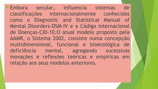 Embora secular, influencia sistemas de
classificações internacionalmente conhecidos
como o Diagnostic and Statistical Manual of
Mental Disorders-DSM-IV e a Código Internacional
de Doenças-CID-10.O atual modelo proposto pela
AAMR, o Sistema 2002, consiste numa concepção
multidimensional, funcional e bioecológica de
deficiência mental, agregando sucessivas
inovações e reflexões teóricas e empíricas em
relação aos seus modelos anteriores.
 