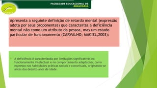 Apresenta a seguinte definição de retardo mental (expressão
adota por seus proponentes) que caracteriza a deficiência
mental não como um atributo da pessoa, mas um estado
particular de funcionamento (CARVALHO; MACIEL,2003):
 A deficiência é caracterizada por limitações significativas no
funcionamento intelectual e no comportamento adaptativo, como
expresso nas habilidades práticas sociais e conceituais, originando-se
antes dos dezoito anos de idade.
 