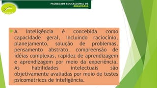 A inteligência é concebida como
capacidade geral, incluindo raciocínio,
planejamento, solução de problemas,
pensamento abstrato, compreensão de
idéias complexas, rapidez de aprendizagem
e aprendizagem por meio da experiência.
As habilidades intelectuais são
objetivamente avaliadas por meio de testes
psicométricos de inteligência.
 