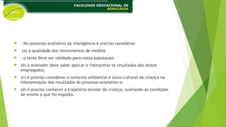  . No processo avaliativo da inteligência é preciso considerar:
 (a) a qualidade dos instrumentos de medida
 – o teste deve ser validado para nossa população;
 (b) o avaliador deve saber aplicar e interpretar os resultados dos testes
empregados;
 (c) é preciso considerar o contexto ambiental e sócio-cultural da criança na
interpretação dos resultados do processo avaliativo e;
 (d) é preciso conhecer a trajetória escolar da criança, avaliando as condições
de ensino a que foi exposta.
 