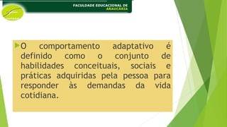 O comportamento adaptativo é
definido como o conjunto de
habilidades conceituais, sociais e
práticas adquiridas pela pessoa para
responder às demandas da vida
cotidiana.
 