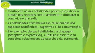 Limitações nessas habilidades podem prejudicar a
pessoa nas relações com o ambiente e dificultar o
convívio no dia-a-dia.
As habilidades conceituais são relacionadas aos
aspectos acadêmicos, cognitivos e de comunicação.
São exemplos dessas habilidades: a linguagem
(receptiva e expressiva), a leitura e escrita e os
conceitos relacionados ao exercício da autonomia.
 