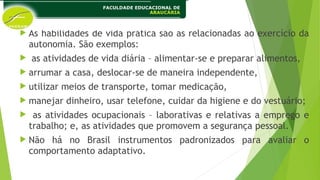  As habilidades de vida prática são as relacionadas ao exercício da
autonomia. São exemplos:
 as atividades de vida diária – alimentar-se e preparar alimentos,
 arrumar a casa, deslocar-se de maneira independente,
 utilizar meios de transporte, tomar medicação,
 manejar dinheiro, usar telefone, cuidar da higiene e do vestuário;
 as atividades ocupacionais – laborativas e relativas a emprego e
trabalho; e, as atividades que promovem a segurança pessoal.
 Não há no Brasil instrumentos padronizados para avaliar o
comportamento adaptativo.
 
