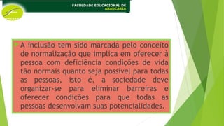 A inclusão tem sido marcada pelo conceito
de normalização que implica em oferecer à
pessoa com deficiência condições de vida
tão normais quanto seja possível para todas
as pessoas, isto é, a sociedade deve
organizar-se para eliminar barreiras e
oferecer condições para que todas as
pessoas desenvolvam suas potencialidades.
 
