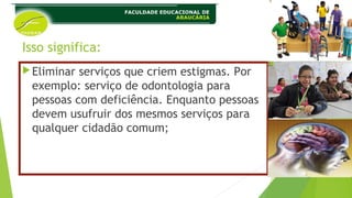 Isso significa:
Eliminar serviços que criem estigmas. Por
exemplo: serviço de odontologia para
pessoas com deficiência. Enquanto pessoas
devem usufruir dos mesmos serviços para
qualquer cidadão comum;
 