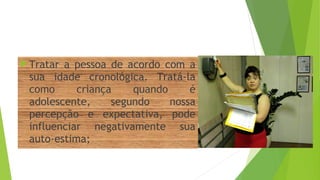 Tratar a pessoa de acordo com a
sua idade cronológica. Tratá-la
como criança quando é
adolescente, segundo nossa
percepção e expectativa, pode
influenciar negativamente sua
auto-estima;
 