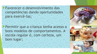 Favorecer o desenvolvimento das
competências dando oportunidades
para exercê-las;
Permitir que a criança tenha acesso a
bons modelos de comportamentos. A
escola regular é, com certeza, um
bom lugar;
 