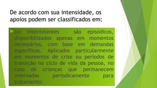 De acordo com sua intensidade, os
apoios podem ser classificados em:
(a) intermitentes – são episódicos,
disponibilizados apenas em momentos
necessários, com base em demandas
específicas. Aplicados particularmente
em momentos de crise ou períodos de
transição no ciclo de vida da pessoa, no
caso de crianças que permanecem
internadas periodicamente para
tratamento;
 