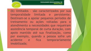 (b) limitados – são caracterizados por sua
temporalidade limitada e persistente.
Destinam-se a apoiar pequenos períodos de
treinamento ou ações voltadas para o
atendimento a necessidades que requeiram
assistência temporal de curta duração, com
apoio mantido até sua finalização, como
por exemplo, quando a pessoa sofre um
acidente e fica temporariamente
imobilizada;
 