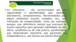 (c) extensivos – são caracterizados por sua
regularidade e periodicidade (por exemplo,
diariamente, semanalmente). Recomendados para
alguns ambientes (escola, trabalho, lar), sem
limitações de temporalidade, como por exemplo,
pessoas com deficiência mental que precisam de
auxilio específico para aprender habilidades de vida
diária, acadêmica ou de vida prática, possibilitando
que desenvolvam repertório que garantam sua
independência e, até mesmo sua sobrevivência.
 