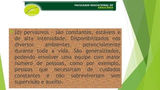 (d) pervasivos – são constantes, estáveis e
de alta intensidade. Disponibilizados nos
diversos ambientes, potencialmente
durante toda a vida. São generalizados,
podendo envolver uma equipe com maior
número de pessoas, como por exemplo,
pessoas que necessitam de cuidados
constantes e não sobreviveriam sem
supervisão e auxilio.
 