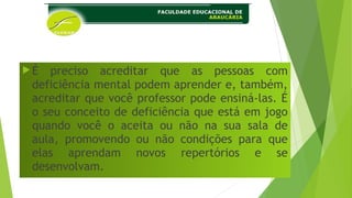 É preciso acreditar que as pessoas com
deficiência mental podem aprender e, também,
acreditar que você professor pode ensiná-las. É
o seu conceito de deficiência que está em jogo
quando você o aceita ou não na sua sala de
aula, promovendo ou não condições para que
elas aprendam novos repertórios e se
desenvolvam.
 