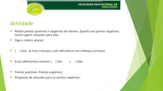 Atividade
 Relate pontos positivos e negativos da mesma. Quanto aos pontos negativos,
tente sugerir soluções para eles.
 Siga o roteiro abaixo:
 ( ) Sim, já tive criança(s) com deficiência em minha(s) turma(s)
 Eram deficientes mentais ( ) Sim ( ) Não
 Pontos positivos: Pontos negativos:
 Propostas de soluções para os pontos negativos:
 