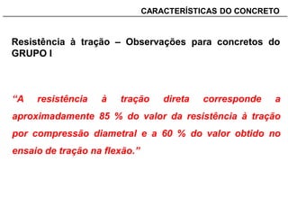 _______________________________________________________________________CARACTERÍSTICAS DO CONCRETO
Resistência à tração – Observações para concretos do
GRUPO I
“A resistência à tração direta corresponde a
aproximadamente 85 % do valor da resistência à tração
por compressão diametral e a 60 % do valor obtido no
ensaio de tração na flexão.”
 