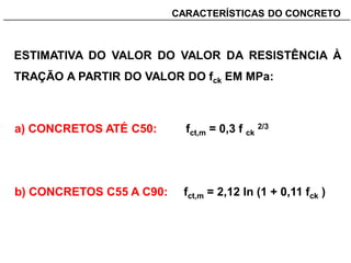 _______________________________________________________________________CARACTERÍSTICAS DO CONCRETO
ESTIMATIVA DO VALOR DO VALOR DA RESISTÊNCIA À
TRAÇÃO A PARTIR DO VALOR DO fck EM MPa:
a) CONCRETOS ATÉ C50: fct,m = 0,3 f ck
2/3
b) CONCRETOS C55 A C90: fct,m = 2,12 ln (1 + 0,11 fck )
 
