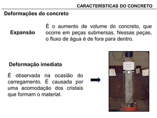 _______________________________________________________________________CARACTERÍSTICAS DO CONCRETO
Deformações do concreto
Expansão
É o aumento de volume do concreto, que
ocorre em peças submersas. Nessas peças,
o fluxo de água é de fora para dentro.
Deformação imediata
É observada na ocasião do
carregamento. É causada por
uma acomodação dos cristais
que formam o material.
 