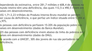 Dependendo da estimativa, entre 281,7 milhões e 608,4 de pessoas no
mundo inteiro têm uma deficiência, das quais 112,5 a 490,5 vivem em
países em desenvolvimento.
US$ 1,71-2,23 trilhões do Produto Interno Bruto mundial se perdem
por causa da deficiência, o que perfaz um índice situado entre 5,35% e
6,97%.
As pessoas com deficiência perfazem 15-20% da população pobre nos
países em desenvolvimento (dados do Banco Mundial).
82% das pessoas com deficiência vivem abaixo da linha da pobreza em
países em desenvolvimento (dados da ONU).
De acordo com a UNICEF, 30% dos jovens de rua são portadores de
deficiência.
 