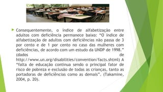  Consequentemente, o índice de alfabetização entre
adultos com deficiência permanece baixo: “O índice de
alfabetização de adultos com deficiências não passa de 3
por cento e de 1 por cento no caso das mulheres com
deficiências, de acordo com um estudo da UNDP de 1998.”
(dados de
http://www.un.org/disabilities/convention/facts.shtml) A
“falta de educação continua sendo o principal fator de
risco de pobreza e exclusão de todas as crianças, tanto as
portadoras de deficiências como as demais”. (Takamine,
2004, p. 20).
 