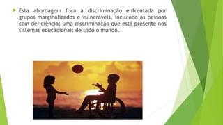  Esta abordagem foca a discriminação enfrentada por
grupos marginalizados e vulneráveis, incluindo as pessoas
com deficiência; uma discriminação que está presente nos
sistemas educacionais de todo o mundo.
 
