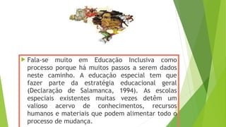  Fala-se muito em Educação Inclusiva como
processo porque há muitos passos a serem dados
neste caminho. A educação especial tem que
fazer parte da estratégia educacional geral
(Declaração de Salamanca, 1994). As escolas
especiais existentes muitas vezes detêm um
valioso acervo de conhecimentos, recursos
humanos e materiais que podem alimentar todo o
processo de mudança.
 