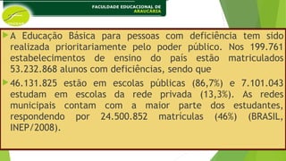 A Educação Básica para pessoas com deficiência tem sido
realizada prioritariamente pelo poder público. Nos 199.761
estabelecimentos de ensino do país estão matriculados
53.232.868 alunos com deficiências, sendo que
46.131.825 estão em escolas públicas (86,7%) e 7.101.043
estudam em escolas da rede privada (13,3%). As redes
municipais contam com a maior parte dos estudantes,
respondendo por 24.500.852 matrículas (46%) (BRASIL,
INEP/2008).
 