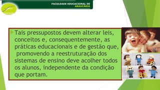 Tais pressupostos devem alterar leis,
conceitos e, consequentemente, as
práticas educacionais e de gestão que,
promovendo a reestruturação dos
sistemas de ensino deve acolher todos
os alunos, independente da condição
que portam.
 