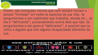 Porém, são limitações visíveis que nem sempre tornam a
pessoa “limitada” em todos os aspectos da sua vida. Se
perguntarmos a um cadeirante que trabalha, estuda etc., se
ele é “deficiente”, provavelmente ouvirá dele que não. Se
perguntarmos a ele quem é “deficiente”, é possível que se
refira a alguém que tem alguma incapacidade diferente da
sua.
 