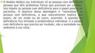  O Modelo Médico (ou Individual) vê as pessoas com deficiência
pessoas que têm problemas físicos que precisam ser curados.
Isto impele as pessoas com deficiência para o papel passivo de
pacientes. O objetivo dessa abordagem é “normalizar” as
pessoas com deficiência, o que naturalmente implica que
sejam, de um modo ou de outro, anormais. A questão da
deficiência fica limitada à problemática individual: é a pessoa
com deficiência que precisa ser mudada, não a sociedade ou o
ambiente à sua volta.
 .
 