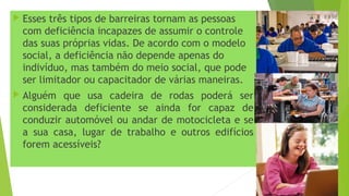  Esses três tipos de barreiras tornam as pessoas
com deficiência incapazes de assumir o controle
das suas próprias vidas. De acordo com o modelo
social, a deficiência não depende apenas do
indivíduo, mas também do meio social, que pode
ser limitador ou capacitador de várias maneiras.
 Alguém que usa cadeira de rodas poderá ser
considerada deficiente se ainda for capaz de
conduzir automóvel ou andar de motocicleta e se
a sua casa, lugar de trabalho e outros edifícios
forem acessíveis?
 