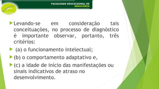 Levando-se em consideração tais
conceituações, no processo de diagnóstico
é importante observar, portanto, três
critérios:
 (a) o funcionamento intelectual;
(b) o comportamento adaptativo e,
(c) a idade de início das manifestações ou
sinais indicativos de atraso no
desenvolvimento.
 