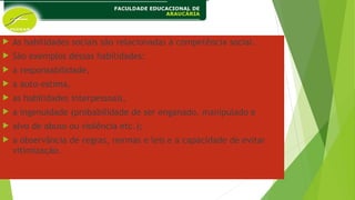  As habilidades sociais são relacionadas à competência social.
 São exemplos dessas habilidades:
 a responsabilidade,
 a auto-estima,
 as habilidades interpessoais,
 a ingenuidade (probabilidade de ser enganado, manipulado e
 alvo de abuso ou violência etc.);
 a observância de regras, normas e leis e a capacidade de evitar
vitimização.
 