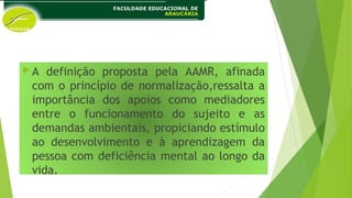 A definição proposta pela AAMR, afinada
com o princípio de normalização,ressalta a
importância dos apoios como mediadores
entre o funcionamento do sujeito e as
demandas ambientais, propiciando estímulo
ao desenvolvimento e à aprendizagem da
pessoa com deficiência mental ao longo da
vida.
 