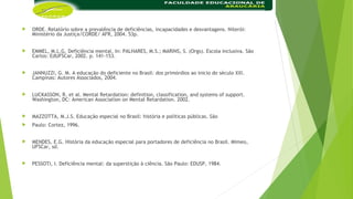  ORDE. Relatório sobre a prevalência de deficiências, incapacidades e desvantagens. Niterói:
Ministério da Justiça/CORDE/ AFR, 2004. 53p.
 EMMEL, M.L.G. Deficiência mental. In: PALHARES, M.S.; MARINS, S. (Orgs). Escola inclusiva. São
Carlos: EdUFSCar, 2002. p. 141-153.
 JANNUZZI, G. M. A educação do deficiente no Brasil: dos primórdios ao inicio do século XXI.
Campinas: Autores Associados, 2004.
 LUCKASSON, R. et al. Mental Retardation: definition, classification, and systems of support.
Washington, DC: American Association on Mental Retardation. 2002.
 MAZZOTTA, M.J.S. Educação especial no Brasil: história e políticas públicas. São
 Paulo: Cortez, 1996.
 MENDES, E.G. História da educação especial para portadores de deficiência no Brasil. Mimeo,
UFSCar, sd.
 PESSOTI, I. Deficiência mental: da superstição à ciência. São Paulo: EDUSP, 1984.
 