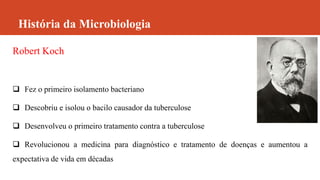 História da Microbiologia
Robert Koch
 Fez o primeiro isolamento bacteriano
 Descobriu e isolou o bacilo causador da tuberculose
 Desenvolveu o primeiro tratamento contra a tuberculose
 Revolucionou a medicina para diagnóstico e tratamento de doenças e aumentou a
expectativa de vida em décadas
 