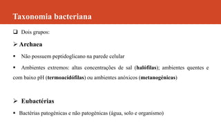 Taxonomia bacteriana
 Dois grupos:
 Archaea
 Não possuem peptidoglicano na parede celular
 Ambientes extremos: altas concentrações de sal (halófilas); ambientes quentes e
com baixo pH (termoacídófilas) ou ambientes anóxicos (metanogénicas)
 Eubactérias
 Bactérias patogénicas e não patogénicas (água, solo e organismo)
 