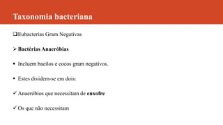 Taxonomia bacteriana
Eubacterias Gram Negativas
Bactérias Anaeróbias
 Incluem bacilos e cocos gram negativos.
 Estes dividem-se em dois:
 Anaeróbios que necessitam de enxofre
 Os que não necessitam
 