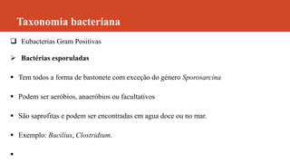 Taxonomia bacteriana
 Eubacterias Gram Positivas
 Bactérias esporuladas
 Tem todos a forma de bastonete com exceção do género Sporosarcina
 Podem ser aeróbios, anaeróbios ou facultativos
 São saprofitas e podem ser encontradas em agua doce ou no mar.
 Exemplo: Bacilius, Clostridium.

 