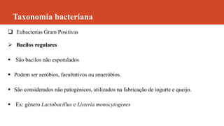 Taxonomia bacteriana
 Eubacterias Gram Positivas
 Bacilos regulares
 São bacilos não esporulados
 Podem ser aeróbios, facultativos ou anaeróbios.
 São considerados não patogénicos, utilizados na fabricação de iogurte e queijo.
 Ex: género Lactobacillus e Listeria monocytogenes
 