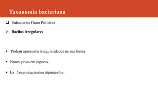 Taxonomia bacteriana
 Eubacterias Gram Positivas
 Bacilos irregulares
 Podem apresentar irregularidades na sua forma
 Nunca possuem esporos
 Ex: Corynebacterium diphtheriae.
 