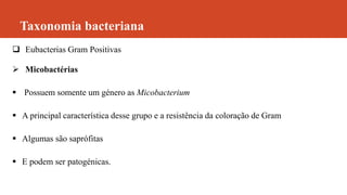 Taxonomia bacteriana
 Eubacterias Gram Positivas
 Micobactérias
 Possuem somente um género as Micobacterium
 A principal característica desse grupo e a resistência da coloração de Gram
 Algumas são saprófitas
 E podem ser patogénicas.
 