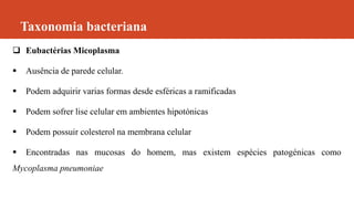 Taxonomia bacteriana
 Eubactérias Micoplasma
 Ausência de parede celular.
 Podem adquirir varias formas desde esféricas a ramificadas
 Podem sofrer lise celular em ambientes hipotónicas
 Podem possuir colesterol na membrana celular
 Encontradas nas mucosas do homem, mas existem espécies patogénicas como
Mycoplasma pneumoniae
 