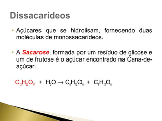  Açúcares que se hidrolisam, fornecendo duas 
moléculas de monossacarídeos. 
 A Sacarose, formada por um resíduo de glicose e 
um de frutose é o açúcar encontrado na Cana-de-açúcar. 
C12H22O11 + H2O ® C6H12O6 + C6H12O6 
 