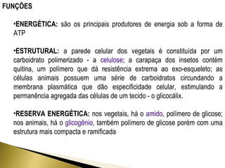 FUNÇÕES 
•ENERGÉTICA: são os principais produtores de energia sob a forma de 
ATP 
•ESTRUTURAL: a parede celular dos vegetais é constituída por um 
carboidrato polimerizado - a celulose; a carapaça dos insetos contém 
quitina, um polímero que dá resistência extrema ao exo-esqueleto; as 
células animais possuem uma série de carboidratos circundando a 
membrana plasmática que dão especificidade celular, estimulando a 
permanência agregada das células de um tecido - o glicocálix. 
•RESERVA ENERGÉTICA: nos vegetais, há o amido, polímero de glicose; 
nos animais, há o glicogênio, também polímero de glicose porém com uma 
estrutura mais compacta e ramificada 
 