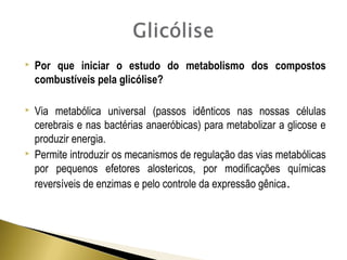 Por que iniciar o estudo do metabolismo dos compostos 
combustíveis pela glicólise? 
 Via metabólica universal (passos idênticos nas nossas células 
cerebrais e nas bactérias anaeróbicas) para metabolizar a glicose e 
produzir energia. 
 Permite introduzir os mecanismos de regulação das vias metabólicas 
por pequenos efetores alostericos, por modificações químicas 
reversíveis de enzimas e pelo controle da expressão gênica. 
 