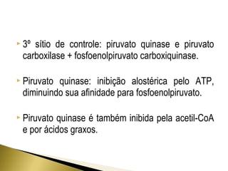  3º sítio de controle: piruvato quinase e piruvato 
carboxilase + fosfoenolpiruvato carboxiquinase. 
 Piruvato quinase: inibição alostérica pelo ATP, 
diminuindo sua afinidade para fosfoenolpiruvato. 
 Piruvato quinase é também inibida pela acetil-CoA 
e por ácidos graxos. 
 