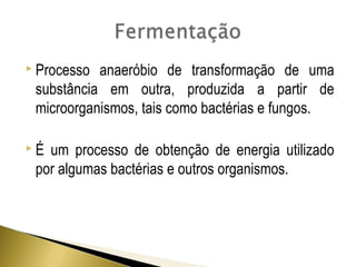  Processo anaeróbio de transformação de uma 
substância em outra, produzida a partir de 
microorganismos, tais como bactérias e fungos. 
 É um processo de obtenção de energia utilizado 
por algumas bactérias e outros organismos. 
 